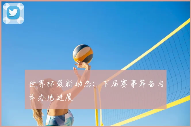 世界杯最新动态:下届赛事筹备与举办地进展