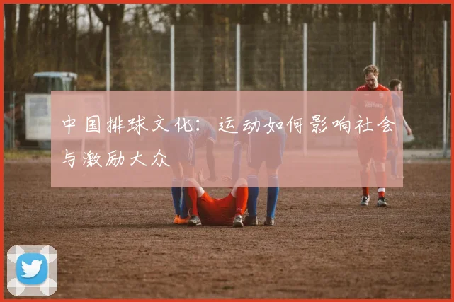 中国排球文化：运动如何影响社会与激励大众