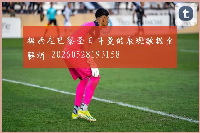 梅西在巴黎圣日耳曼的表现数据全解析_20260528193158