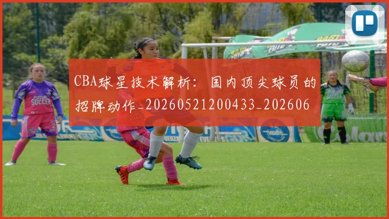 CBA球星技术解析：国内顶尖球员的招牌动作_20260521200433_20260606165246